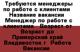 Требуются менеджеры по работе с клиентами › Название вакансии ­ Менеджер по работе с клиентами › Возраст от ­ 18 › Возраст до ­ 65 - Приморский край, Владивосток г. Работа » Вакансии   